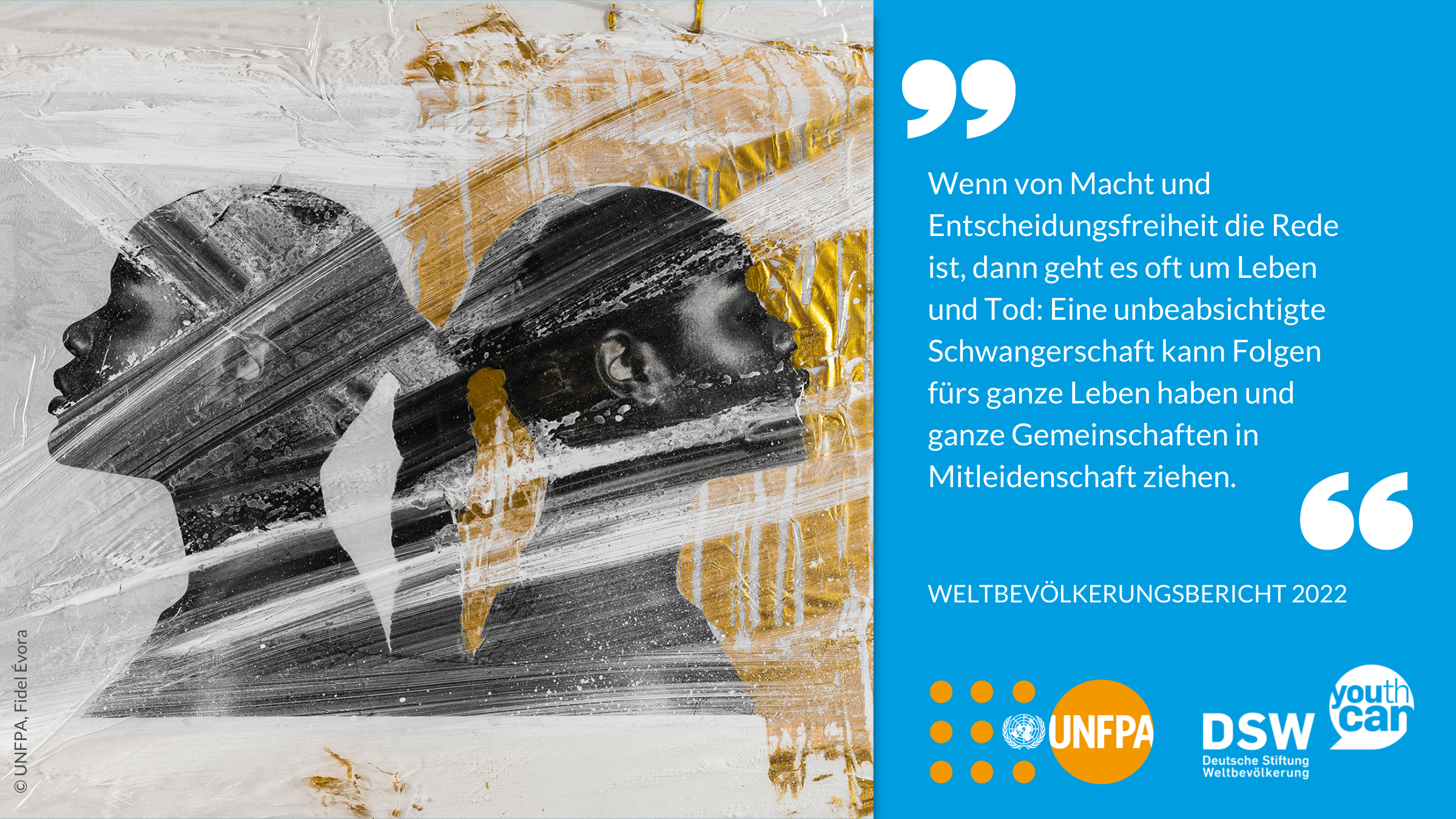 "Wenn von Macht und Entscheidungsfreiheit die Rede ist, dann geht es oft um Leben und Tod: Eine unbeabsichtigte Schwangerschaft kann Folgen fürs ganze Leben haben und ganze Gemeinschaften in Mitleidenschaft ziehen." Weltbevölkerungsbericht 2022