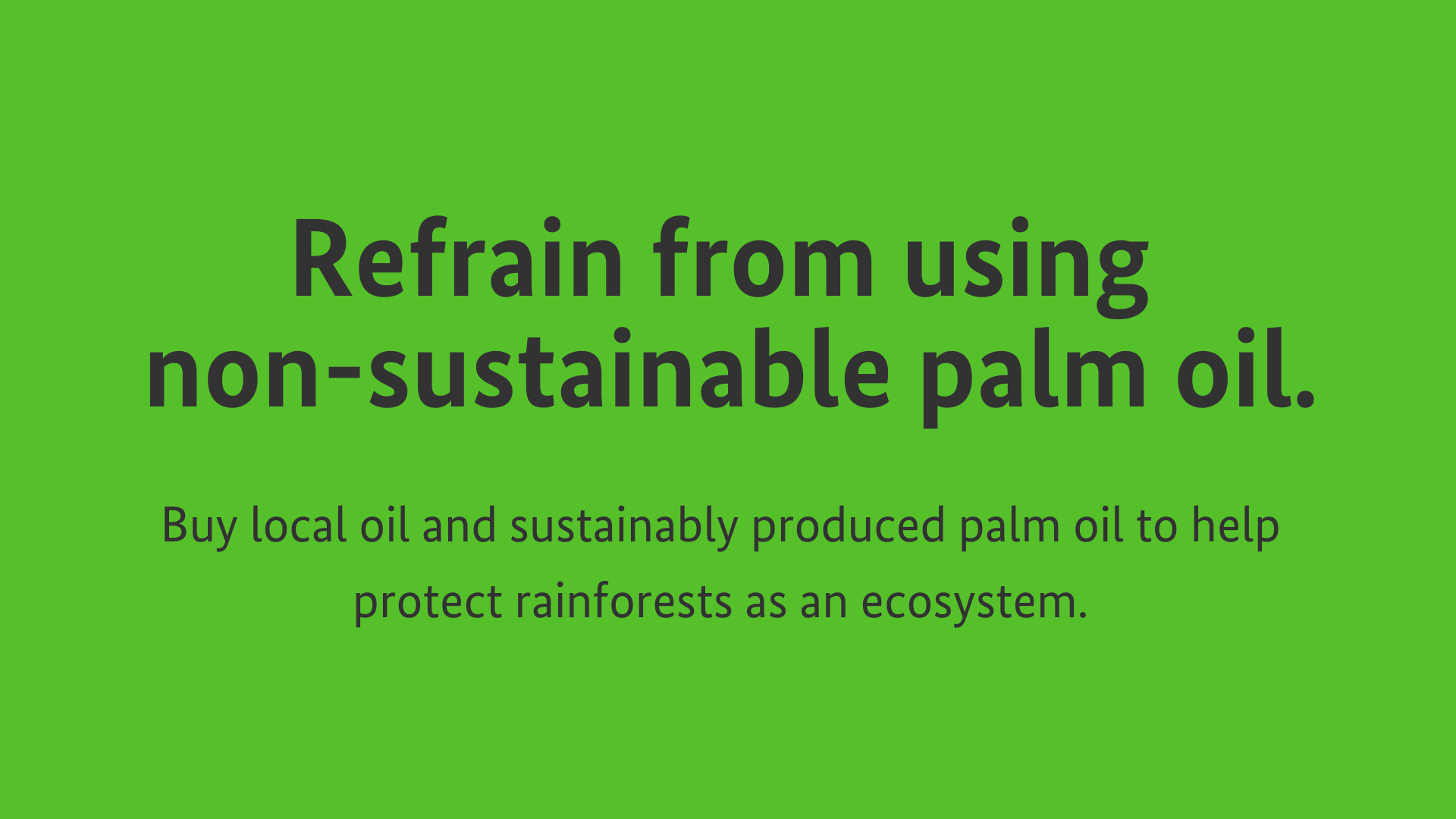 Refrain from using non-sustainable palm oil. Buy local oil and sustainably produced palm oil to help protect rainforests as an ecosystem.