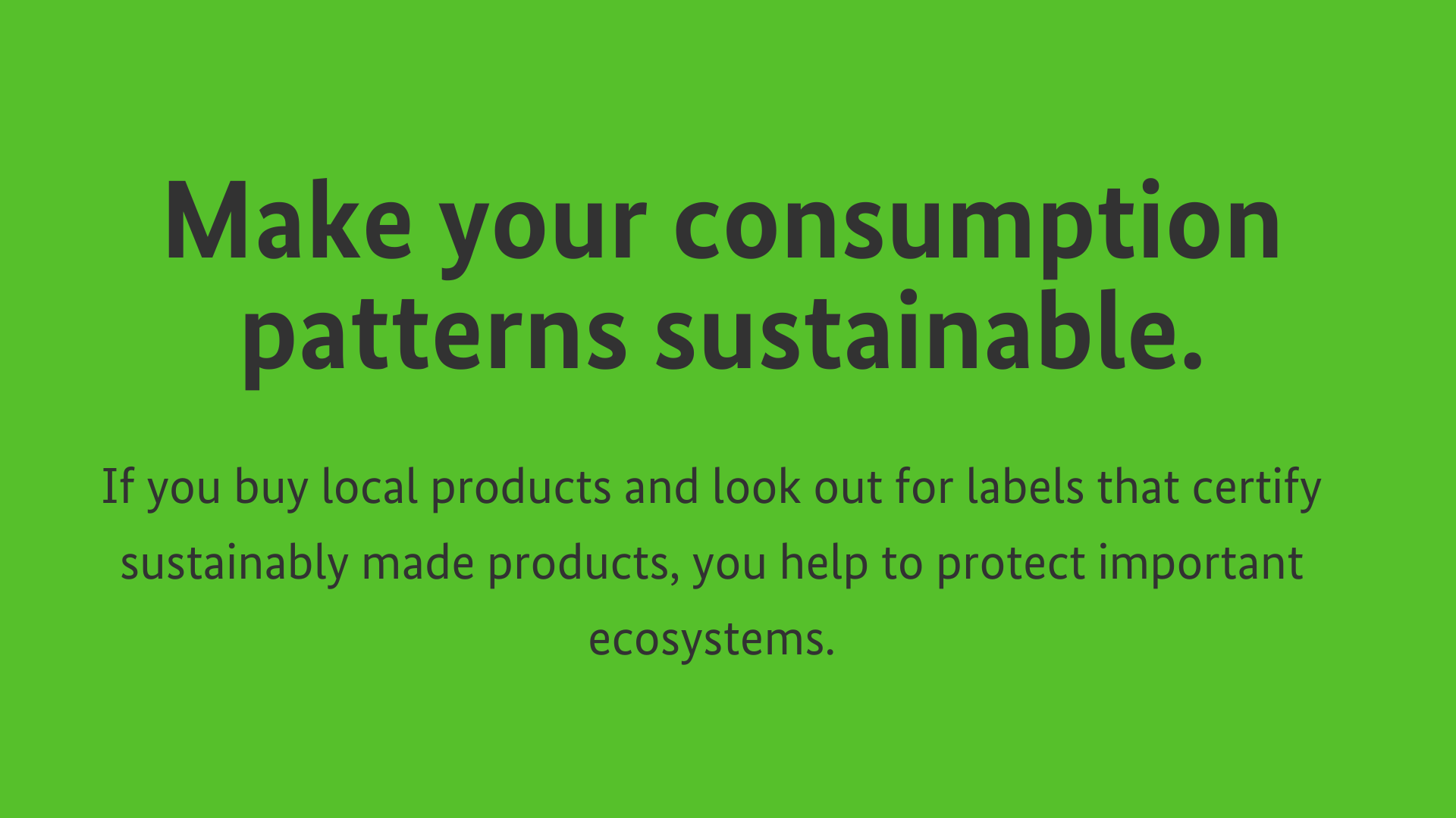 Make your consumption patterns sustainable. If you buy local products and look out for labels that certify sustainably made products, you help to protect important ecosystems.