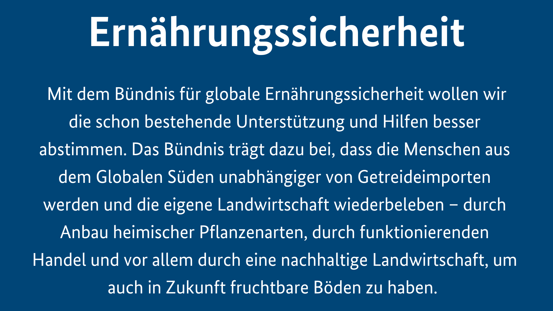 Menschliche Sicherheit ist Ernährungssicherheit. Mit dem Bündnis für globale Ernährungssicherheit wollen wir die schon bestehende Unterstützung und Hilfen besser abstimmen. Das Bündnis trägt dazu bei, dass die Menschen aus dem Globalen Süden unabhängiger von Getreideimporten werden und die eigene Landwirtschaft wiederbeleben – durch Anbau heimischer Pflanzenarten, durch funktionierenden Handel und vor allem durch eine nachhaltige Landwirtschaft, um auch in Zukunft fruchtbare Böden zu haben. 