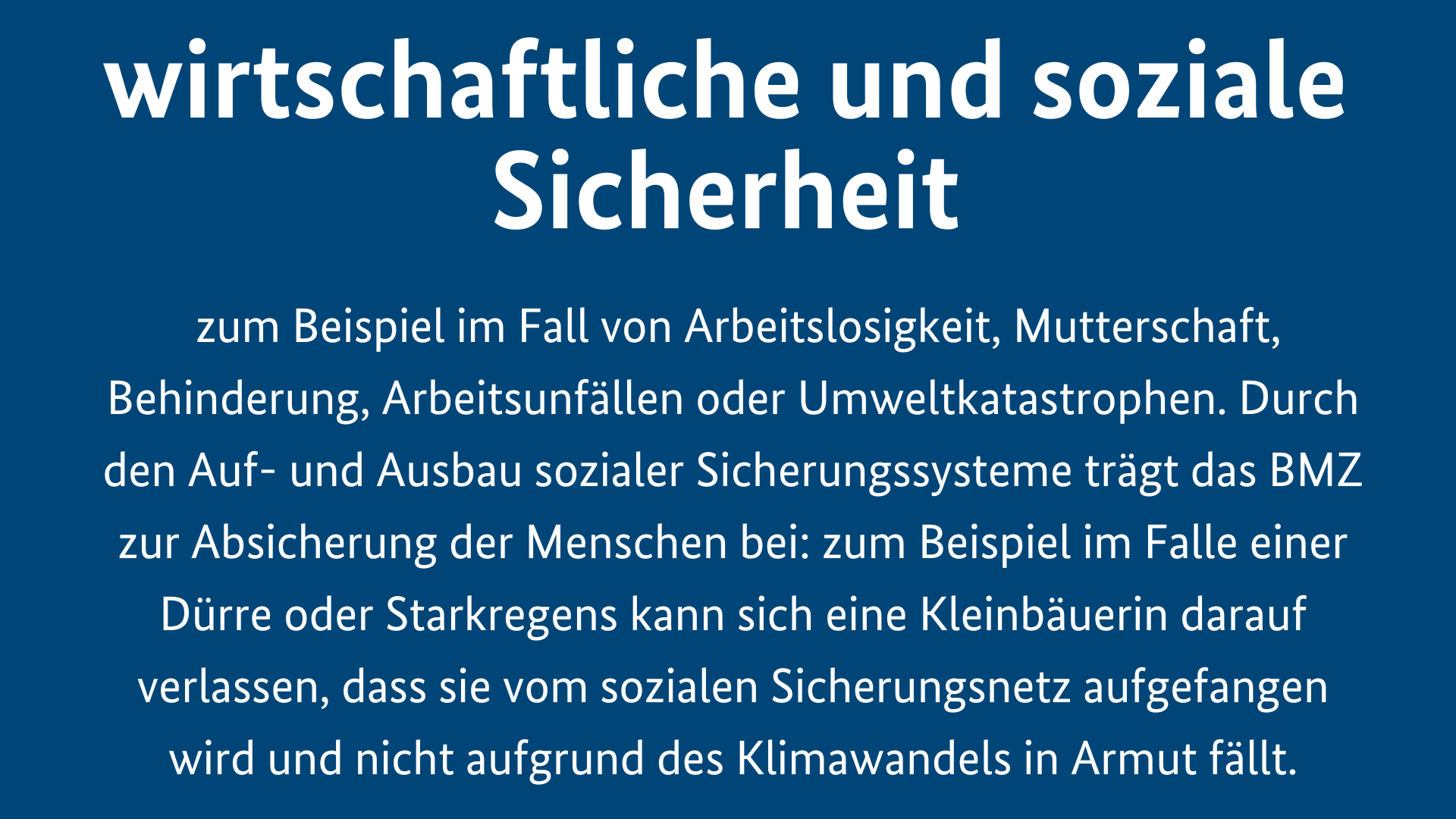 Menschliche Sicherheit ist wirtschaftliche und soziale Sicherheit, zum Beispiel im Fall von Arbeitslosigkeit, Mutterschaft, Behinderung, Arbeitsunfällen oder Umweltkatastrophen. Durch den Auf- und Ausbau sozialer Sicherungssysteme trägt das BMZ zur Absicherung der Menschen bei: zum Beispiel im Falle einer Dürre oder Starkregens kann sich eine Kleinbäuerin darauf verlassen, dass sie vom sozialen Sicherungsnetz aufgefangen wird und nicht aufgrund des Klimawandels in Armut fällt.