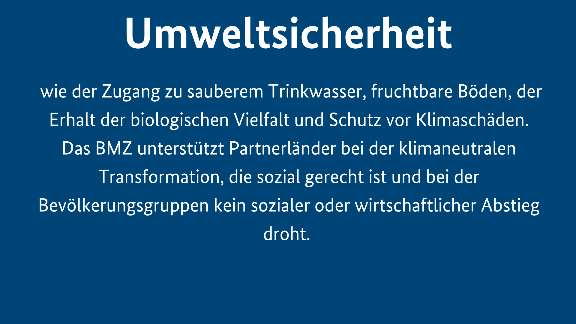 Menschliche Sicherheit ist Umweltsicherheit, wie der Zugang zu sauberem Trinkwasser, fruchtbare Böden, der Erhalt der biologischen Vielfalt und Schutz vor Klimaschäden. Das BMZ unterstützt Partnerländer bei der klimaneutralen Transformation, die sozial gerecht ist und bei der Bevölkerungsgruppen kein sozialer oder wirtschaftlicher Abstieg droht. 