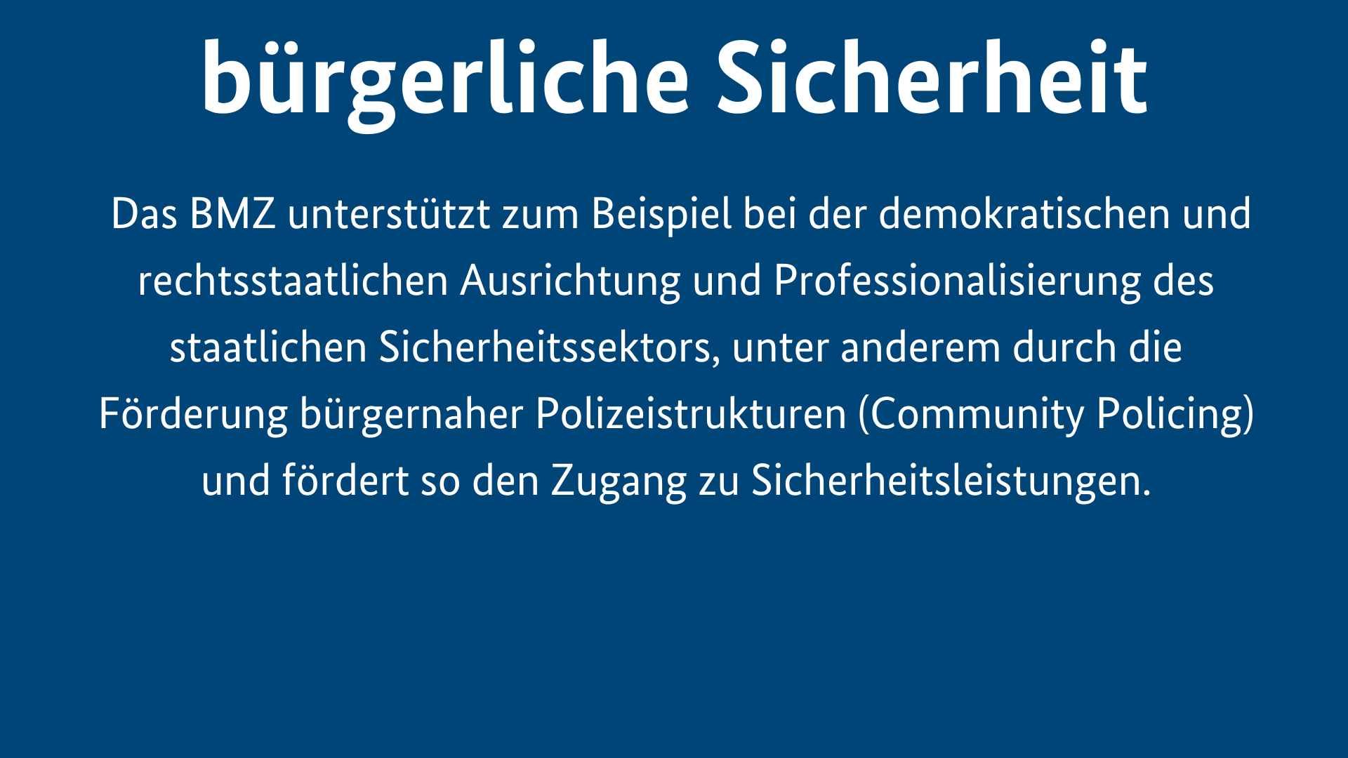 Menschliche Sicherheit ist bürgerliche Sicherheit. Das BMZ unterstützt zum Beispiel bei der demokratischen und rechtsstaatlichen Ausrichtung und Professionalisierung des staatlichen Sicherheitssektors, unter anderem durch die Förderung bürgernaher Polizeistrukturen (Community Policing) und fördert so den Zugang zu Sicherheitsleistungen.